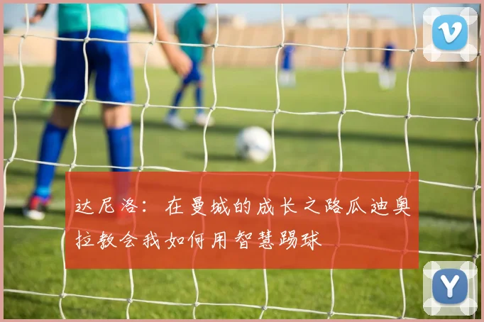达尼洛：在曼城的成长之路瓜迪奥拉教会我如何用智慧踢球