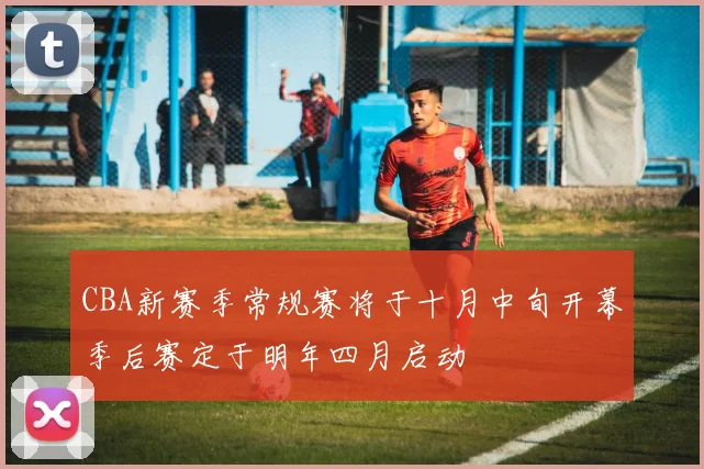 CBA新赛季常规赛将于十月中旬开幕季后赛定于明年四月启动