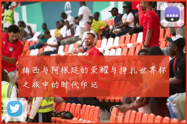 梅西与阿根廷的荣耀与挣扎世界杯之旅中的时代印记
