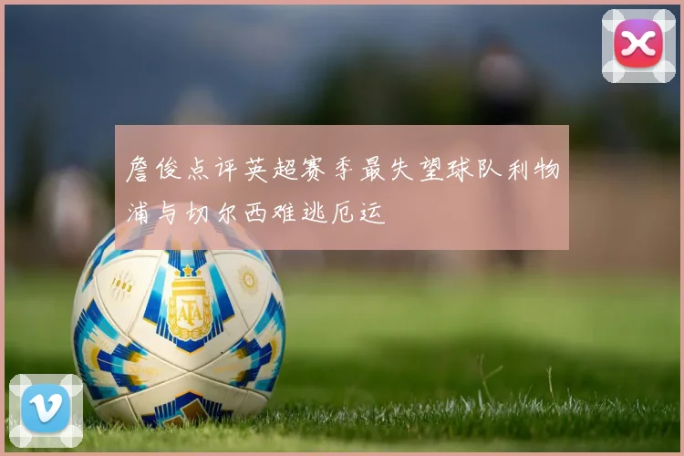 詹俊点评英超赛季最失望球队利物浦与切尔西难逃厄运