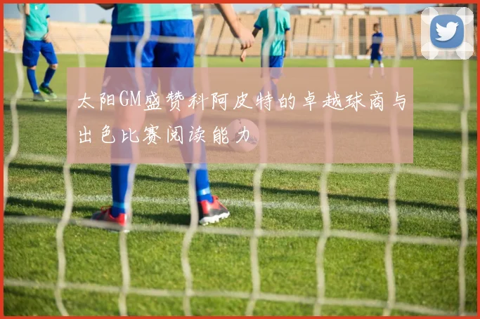 太阳GM盛赞科阿皮特的卓越球商与出色比赛阅读能力