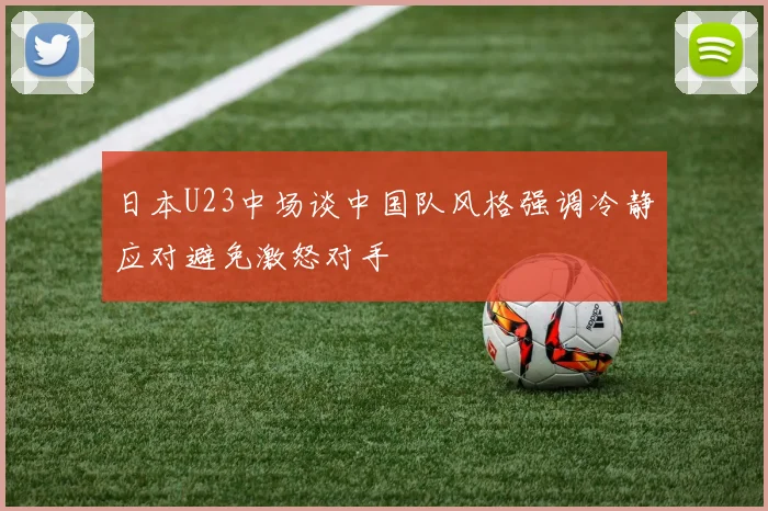 日本U23中场谈中国队风格强调冷静应对避免激怒对手