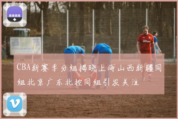 CBA新赛季分组揭晓上海山西新疆同组北京广东北控同组引发关注
