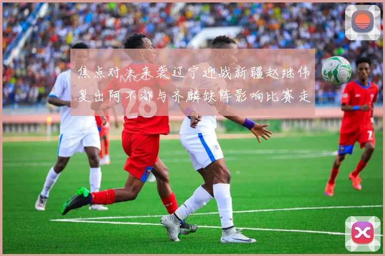 焦点对决来袭辽宁迎战新疆赵继伟复出阿不都与齐麟缺阵影响比赛走势