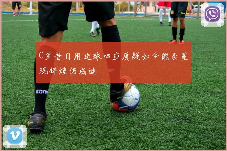 C罗昔日用进球回应质疑如今能否重现辉煌仍成谜