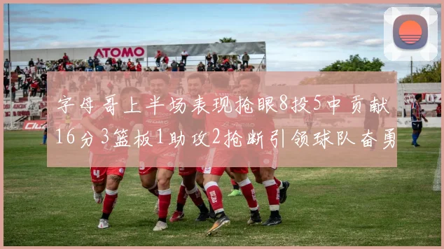 字母哥上半场表现抢眼8投5中贡献16分3篮板1助攻2抢断引领球队奋勇争先