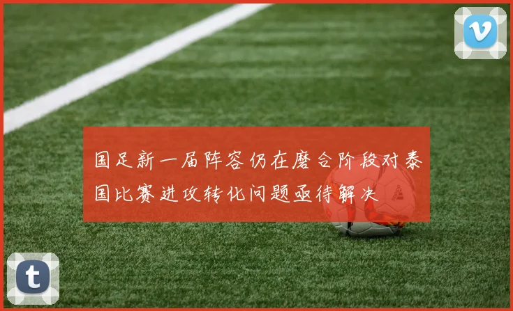 国足新一届阵容仍在磨合阶段对泰国比赛进攻转化问题亟待解决