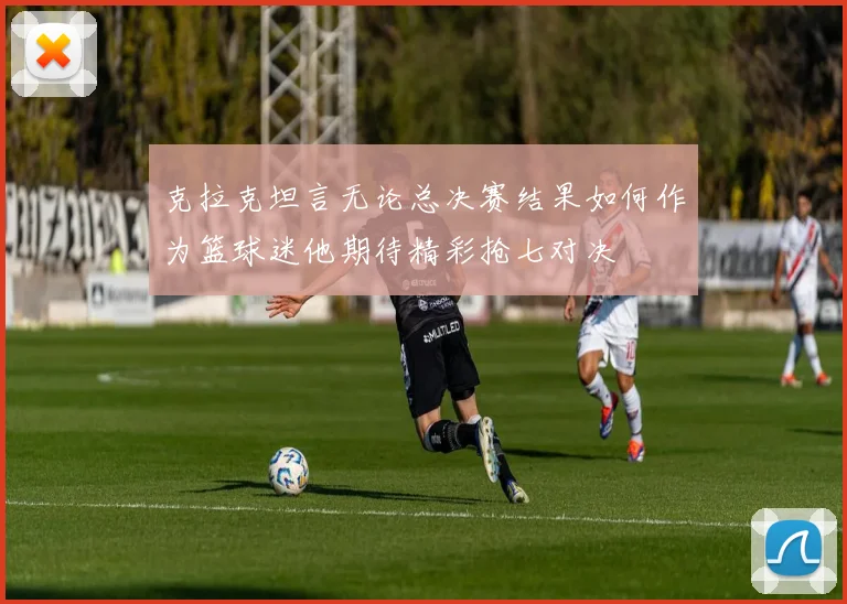 克拉克坦言无论总决赛结果如何作为篮球迷他期待精彩抢七对决