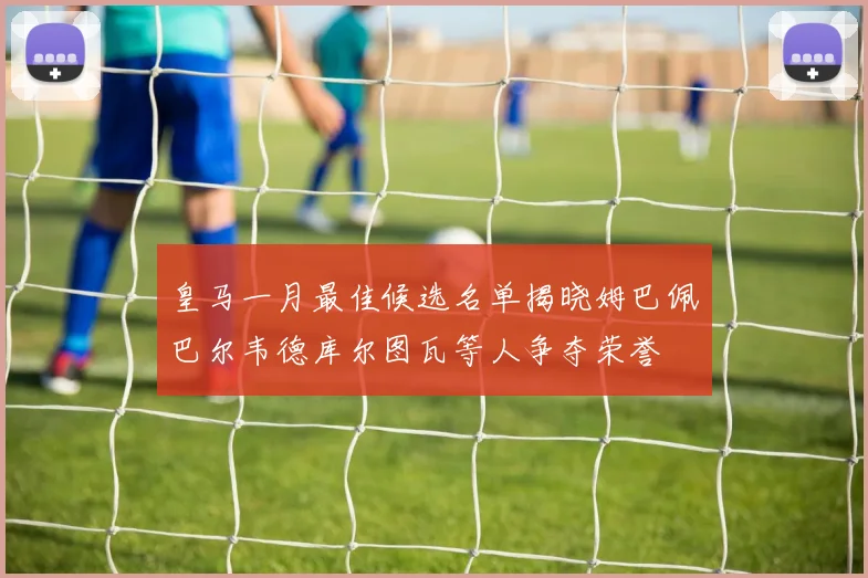 皇马一月最佳候选名单揭晓姆巴佩巴尔韦德库尔图瓦等人争夺荣誉